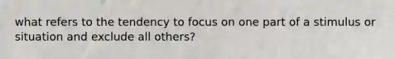 what refers to the tendency to focus on one part of a stimulus or situation and exclude all others?