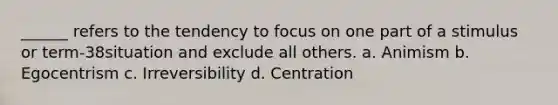 ______ refers to the tendency to focus on one part of a stimulus or term-38situation and exclude all others. a. Animism b. Egocentrism c. Irreversibility d. Centration