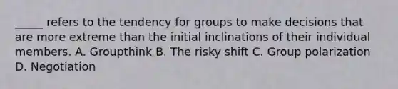 _____ refers to the tendency for groups to make decisions that are more extreme than the initial inclinations of their individual members. A. Groupthink B. The risky shift C. Group polarization D. Negotiation