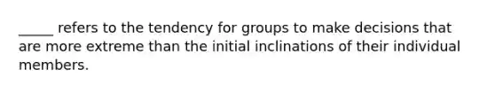 _____ refers to the tendency for groups to make decisions that are more extreme than the initial inclinations of their individual members.