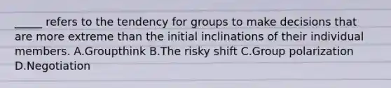 _____ refers to the tendency for groups to make decisions that are more extreme than the initial inclinations of their individual members. A.Groupthink B.The risky shift C.Group polarization D.Negotiation