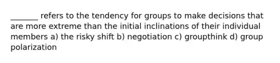 _______ refers to the tendency for groups to make decisions that are more extreme than the initial inclinations of their individual members a) the risky shift b) negotiation c) groupthink d) group polarization