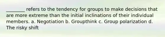 ________ refers to the tendency for groups to make decisions that are more extreme than the initial inclinations of their individual members. a. Negotiation b. Groupthink c. Group polarization d. The risky shift