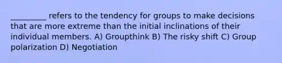 _________ refers to the tendency for groups to make decisions that are more extreme than the initial inclinations of their individual members. A) Groupthink B) The risky shift C) Group polarization D) Negotiation