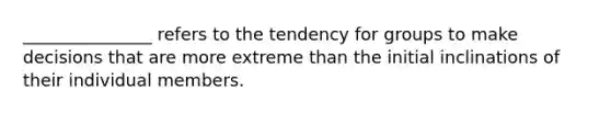 _______________ refers to the tendency for groups to make decisions that are more extreme than the initial inclinations of their individual members.