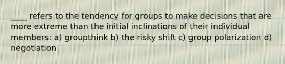 ____ refers to the tendency for groups to make decisions that are more extreme than the initial inclinations of their individual members: a) groupthink b) the risky shift c) group polarization d) negotiation