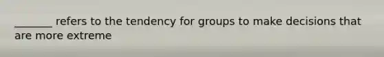 _______ refers to the tendency for groups to make decisions that are more extreme