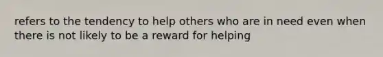 refers to the tendency to help others who are in need even when there is not likely to be a reward for helping