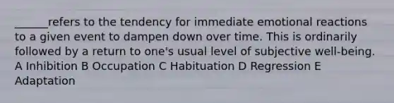 ______refers to the tendency for immediate emotional reactions to a given event to dampen down over time. This is ordinarily followed by a return to one's usual level of subjective well-being. A Inhibition B Occupation C Habituation D Regression E Adaptation