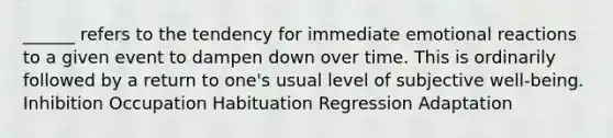 ______ refers to the tendency for immediate emotional reactions to a given event to dampen down over time. This is ordinarily followed by a return to one's usual level of subjective well-being. Inhibition Occupation Habituation Regression Adaptation