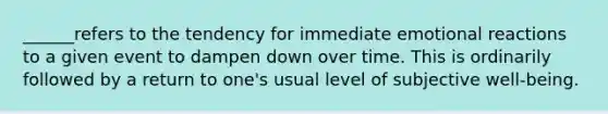 ______refers to the tendency for immediate emotional reactions to a given event to dampen down over time. This is ordinarily followed by a return to one's usual level of subjective well-being.