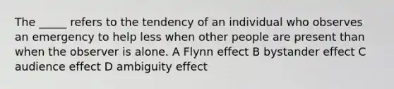 The _____ refers to the tendency of an individual who observes an emergency to help less when other people are present than when the observer is alone. A Flynn effect B bystander effect C audience effect D ambiguity effect