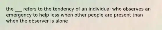 the ___ refers to the tendency of an individual who observes an emergency to help less when other people are present than when the observer is alone