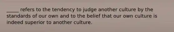 _____ refers to the tendency to judge another culture by the standards of our own and to the belief that our own culture is indeed superior to another culture.