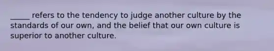 _____ refers to the tendency to judge another culture by the standards of our own, and the belief that our own culture is superior to another culture.