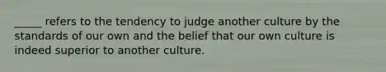 _____ refers to the tendency to judge another culture by the standards of our own and the belief that our own culture is indeed superior to another culture.