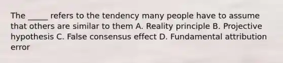 The _____ refers to the tendency many people have to assume that others are similar to them A. Reality principle B. Projective hypothesis C. False consensus effect D. Fundamental attribution error