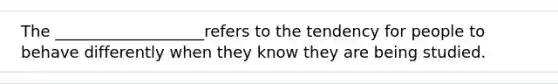 The ___________________refers to the tendency for people to behave differently when they know they are being studied.