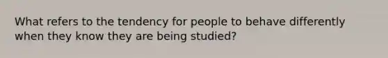 What refers to the tendency for people to behave differently when they know they are being studied?