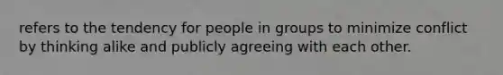 refers to the tendency for people in groups to minimize conflict by thinking alike and publicly agreeing with each other.