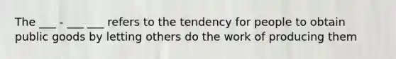 The ___ - ___ ___ refers to the tendency for people to obtain public goods by letting others do the work of producing them