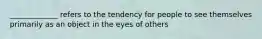 _____________ refers to the tendency for people to see themselves primarily as an object in the eyes of others