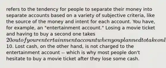 refers to the tendency for people to separate their money into separate accounts based on a variety of subjective criteria, like the source of the money and intent for each account. You have, for example, an "entertainment account." Losing a movie ticket and having to buy a second one takes 20 out of your entertainment account when you planned to take only10. Lost cash, on the other hand, is not charged to the entertainment account -- which is why most people don't hesitate to buy a movie ticket after they lose some cash.