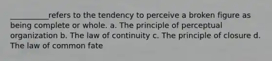 __________refers to the tendency to perceive a broken figure as being complete or whole. a. The principle of perceptual organization b. The law of continuity c. The principle of closure d. The law of common fate