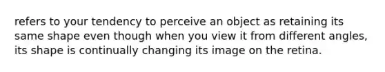 refers to your tendency to perceive an object as retaining its same shape even though when you view it from different angles, its shape is continually changing its image on the retina.