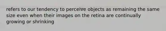 refers to our tendency to perceive objects as remaining the same size even when their images on the retina are continually growing or shrinking