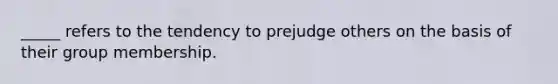 _____ refers to the tendency to prejudge others on the basis of their group membership.