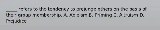 _____ refers to the tendency to prejudge others on the basis of their group membership. A. Ableism B. Priming C. Altruism D. Prejudice