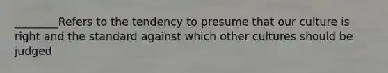 ________Refers to the tendency to presume that our culture is right and the standard against which other cultures should be judged