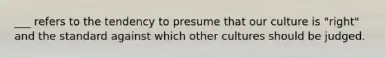 ___ refers to the tendency to presume that our culture is "right" and the standard against which other cultures should be judged.