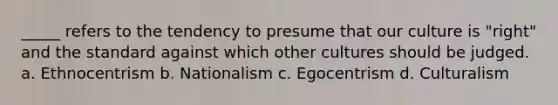 _____ refers to the tendency to presume that our culture is "right" and the standard against which other cultures should be judged. a. Ethnocentrism b. Nationalism c. Egocentrism d. Culturalism