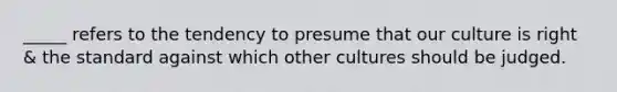 _____ refers to the tendency to presume that our culture is right & the standard against which other cultures should be judged.