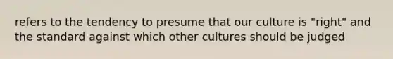 refers to the tendency to presume that our culture is "right" and the standard against which other cultures should be judged