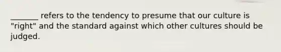 _______ refers to the tendency to presume that our culture is "right" and the standard against which other cultures should be judged.