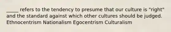 _____ refers to the tendency to presume that our culture is "right" and the standard against which other cultures should be judged. Ethnocentrism Nationalism Egocentrism Culturalism