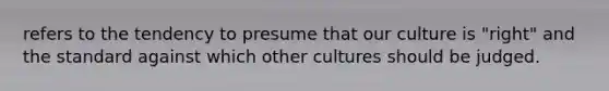 refers to the tendency to presume that our culture is "right" and the standard against which other cultures should be judged.