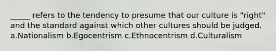 _____ refers to the tendency to presume that our culture is "right" and the standard against which other cultures should be judged. a.Nationalism b.Egocentrism c.Ethnocentrism d.Culturalism