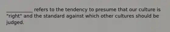 ___________ refers to the tendency to presume that our culture is "right" and the standard against which other cultures should be judged.