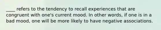 ____ refers to the tendency to recall experiences that are congruent with one's current mood. In other words, if one is in a bad mood, one will be more likely to have negative associations.