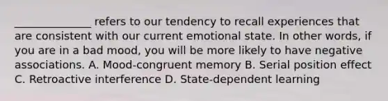 ______________ refers to our tendency to recall experiences that are consistent with our current emotional state. In other words, if you are in a bad mood, you will be more likely to have negative associations. A. Mood-congruent memory B. Serial position effect C. Retroactive interference D. State-dependent learning