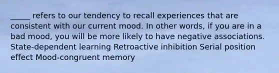 _____ refers to our tendency to recall experiences that are consistent with our current mood. In other words, if you are in a bad mood, you will be more likely to have negative associations. State-dependent learning Retroactive inhibition Serial position effect Mood-congruent memory