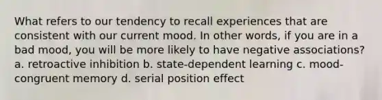 What refers to our tendency to recall experiences that are consistent with our current mood. In other words, if you are in a bad mood, you will be more likely to have negative associations? a. retroactive inhibition b. state-dependent learning c. mood-congruent memory d. serial position effect