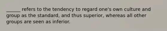 ______ refers to the tendency to regard one's own culture and group as the standard, and thus superior, whereas all other groups are seen as inferior.