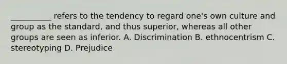 __________ refers to the tendency to regard one's own culture and group as the standard, and thus superior, whereas all other groups are seen as inferior.​ A. Discrimination B. ethnocentrism C. stereotyping D. Prejudice