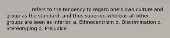 __________ refers to the tendency to regard one's own culture and group as the standard, and thus superior, whereas all other groups are seen as inferior. a. Ethnocentrism b. Discrimination c. Stereotyping d. Prejudice