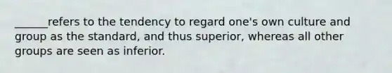 ______refers to the tendency to regard one's own culture and group as the standard, and thus superior, whereas all other groups are seen as inferior.